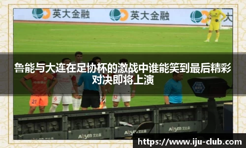 鲁能与大连在足协杯的激战中谁能笑到最后精彩对决即将上演